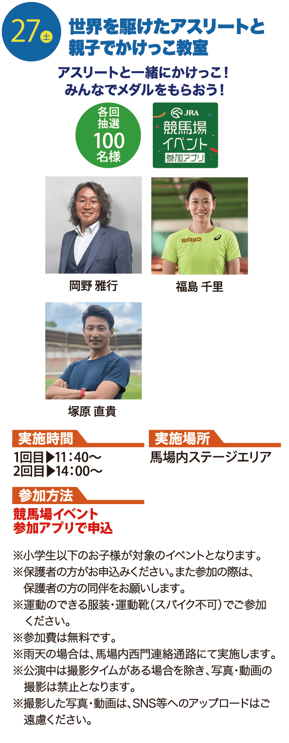 27土 世界を駆けたアスリートと親子でかけっこ教室 アスリートと一緒にかけっこ！みんなでメダルをもらおう！ 各回抽選100名様 JRA競馬場イベント参加アプリ 岡野 雅行・福島 千里・塚原直貴 実施時間 1回目▶11：40〜 2回目▶14：00〜 実施場所 馬場内ステージエリア 参加方法 競馬場イベント参加アプリで申込 ※小学生以下のお子様が対象のイベントとなります。 ※保護者の方がお申込みください。また参加の際は、保護者の方の同伴をお願いします。  ※運動のできる服装・運動靴（スパイク不可）でご参加ください。  ※参加費は無料です。 ※雨天の場合は、馬場内西門連絡通路にて実施します。 ※公演中は撮影タイムがある場合を除き、写真・動画の撮影は禁止となります。 ※撮影した写真・動画は、SNS等へのアップロードはご遠慮ください。
