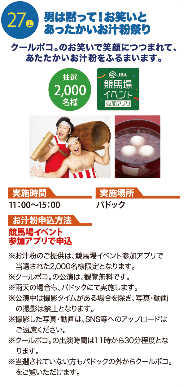 27土 男は黙って！お笑いとあったかいお汁粉祭り クールポコ。のお笑いで笑顔につつまれて、あたたかいお汁粉をふるまいます。抽選2,000名様 JRA競馬場イベント参加アプリ 実施時間 11：00～15：00 実施場所 パドック お汁粉申込方法 競馬場イベント参加アプリで申込 ※お汁粉のご提供は、競馬場イベント参加アプリで当選された2,000名様限定となります。 ※クールポコ。の公演は、観覧無料です。 ※雨天の場合も、パドックにて実施します。 ※公演中は撮影タイムがある場合を除き、写真・動画の撮影は禁止となります。 ※撮影した写真・動画は、SNS等へのアップロードはご遠慮ください。 ※クールポコ。の出演時間は１１時から30分程度となります。 ※当選されていない方もパドックの外からクールポコ。をご覧いただけます。