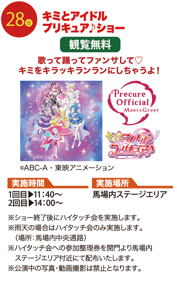 28日 キミとアイドルプリキュア♪ショー 歌って踊ってファンサして♡キミをキラッキランランにしちゃうよ！ 実施時間 1回目▶11：40〜 2回目▶14：00〜 実施場所 馬場内ステージエリア ※ショー終了後にハイタッチ会を実施します。 ※雨天の場合はハイタッチ会のみ実施します。（場所：馬場内中央通路） ※ハイタッチ会への参加整理券を開門より馬場内ステージエリア付近にて配布いたします。 ※公演中の写真・動画撮影は禁止となります。