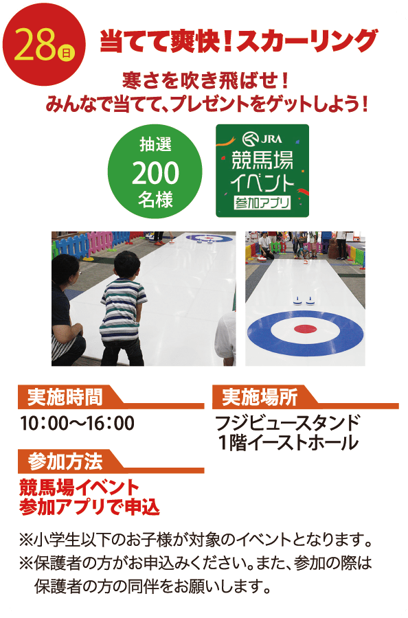 28日 当てて爽快！スカーリング 寒さを吹き飛ばせ！みんなで当てて、プレゼントをゲットしよう！ 抽選200名様 JRA競馬場イベント参加アプリ 実施時間 10：00〜16：00 実施場所 フジビュースタンド１階イーストホール 参加方法 競馬場イベント参加アプリで申込 ※小学生以下のお子様が対象のイベントとなります。 ※保護者の方がお申込みください。また、参加の際は保護者の方の同伴をお願いします。