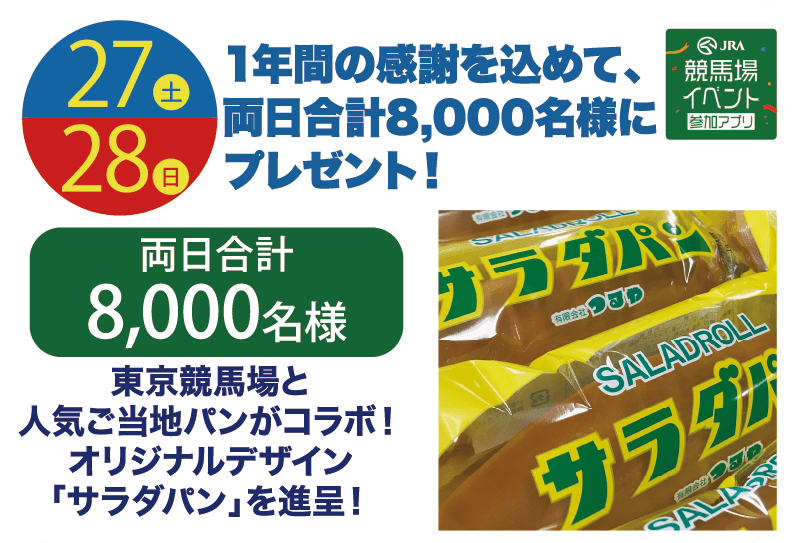27土 28日 1年間の感謝を込めて、両日合計8,000名様にプレゼント! 両日合計8,000名様 東京競馬場と人気ご当地パンがコラボ!オリジナルデザイン「サラダパン」を進呈! JRA競馬場イベント参加アプリ